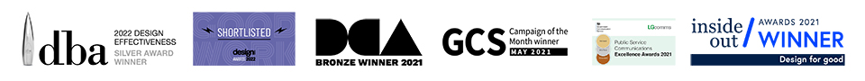 dba 2022 design effectiveness silver award winner. shortlisted for design awards 2022, DCA bronze winner 2021. GCS campaign of the month winner may 2021. Public service communications excellence awards 2021. inside out awards 2021 winner, design for good.
